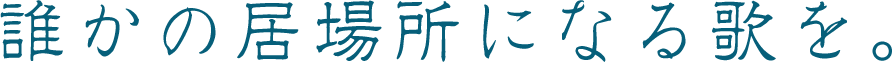 誰かの居場所になる歌を。